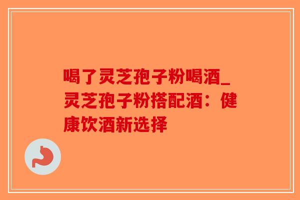 喝了灵芝孢子粉喝酒_灵芝孢子粉搭配酒：健康饮酒新选择