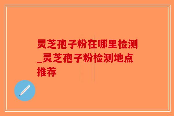 灵芝孢子粉在哪里检测_灵芝孢子粉检测地点推荐