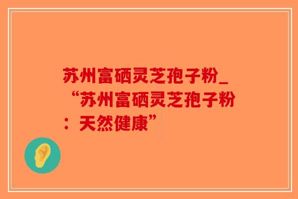 苏州富硒灵芝孢子粉_“苏州富硒灵芝孢子粉:天然健康” 苏州富硒灵芝孢子粉_“苏州富硒灵芝孢子粉:天然健康”