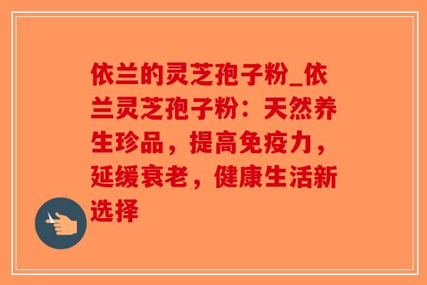 依兰的灵芝孢子粉_依兰灵芝孢子粉：天然养生珍品，提高免疫力，延缓衰老，健康生活新选择