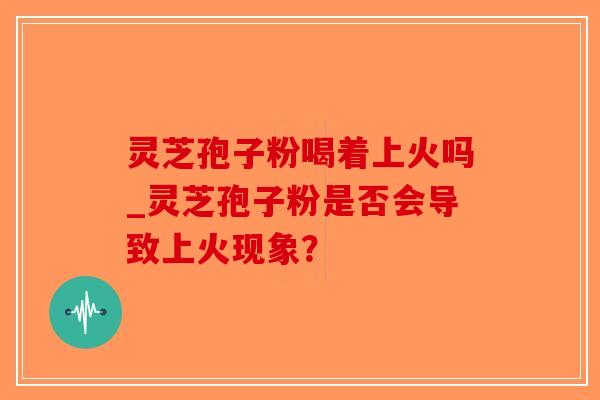 灵芝孢子粉喝着上火吗_灵芝孢子粉是否会导致上火现象？