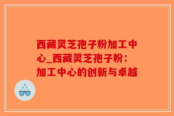 西藏灵芝孢子粉加工中心_西藏灵芝孢子粉：加工中心的创新与卓越