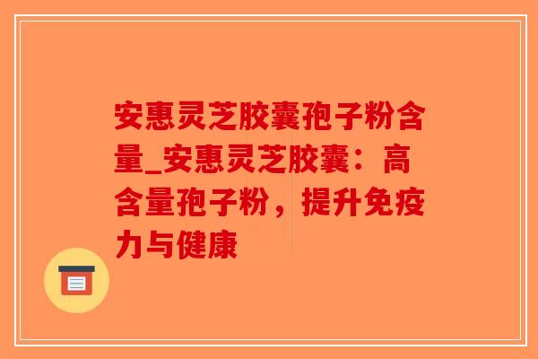 安惠灵芝胶囊孢子粉含量_安惠灵芝胶囊：高含量孢子粉，提升免疫力与健康