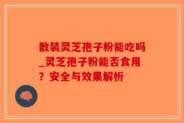 散装灵芝孢子粉能吃吗_灵芝孢子粉能否食用？安全与效果解析