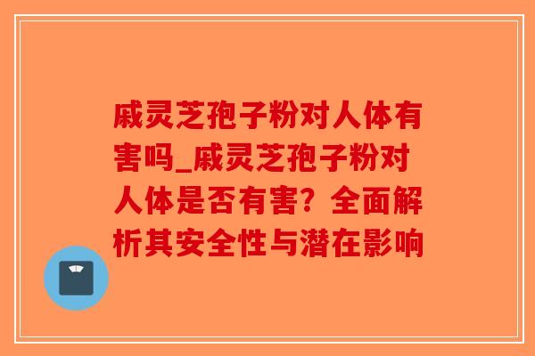 戚灵芝孢子粉对人体有害吗_戚灵芝孢子粉对人体是否有害？全面解析其安全性与潜在影响