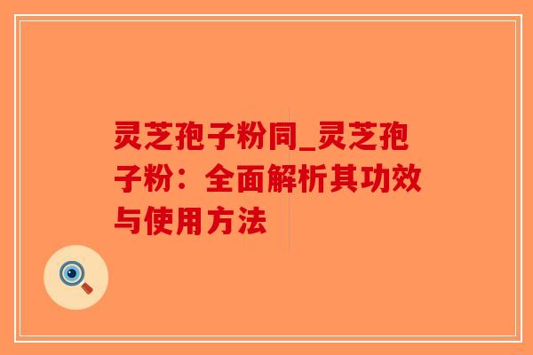 灵芝孢子粉同_灵芝孢子粉：全面解析其功效与使用方法