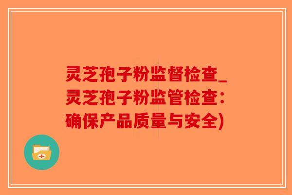 灵芝孢子粉监督检查_灵芝孢子粉监管检查：确保产品质量与安全)