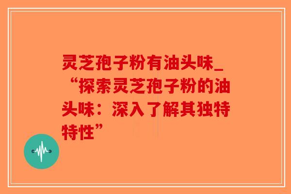 灵芝孢子粉有油头味_“探索灵芝孢子粉的油头味：深入了解其独特特性”