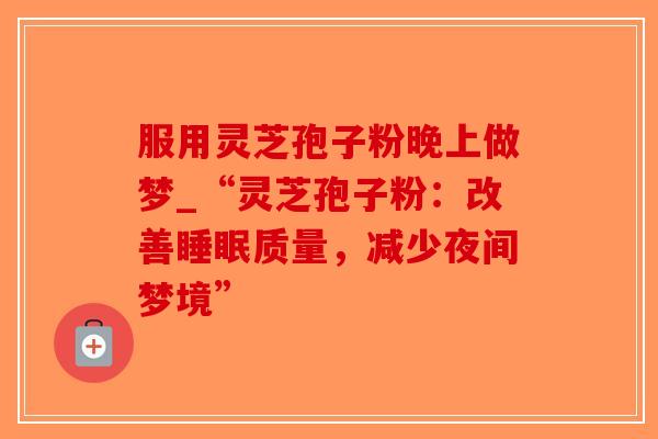 服用灵芝孢子粉晚上做梦_“灵芝孢子粉:改善质量,减少夜间梦境” 服用灵芝孢子粉晚上做梦_“灵芝孢子粉:改善质量,减少夜间梦境”