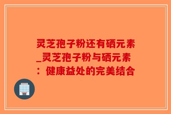 灵芝孢子粉还有硒元素_灵芝孢子粉与硒元素:健康益处的完美结合 灵芝孢子粉还有硒元素_灵芝孢子粉与硒元素:健康益处的完美结合