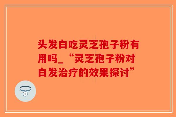 头发白吃灵芝孢子粉有用吗_“灵芝孢子粉对白发治疗的效果探讨”