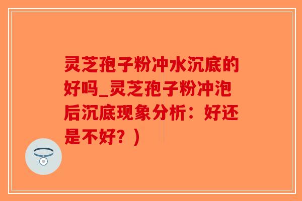 灵芝孢子粉冲水沉底的好吗_灵芝孢子粉冲泡后沉底现象分析：好还是不好？)