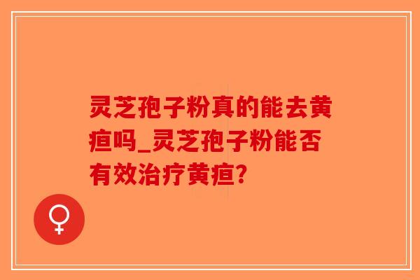 灵芝孢子粉真的能去黄疸吗_灵芝孢子粉能否有效治疗黄疸？