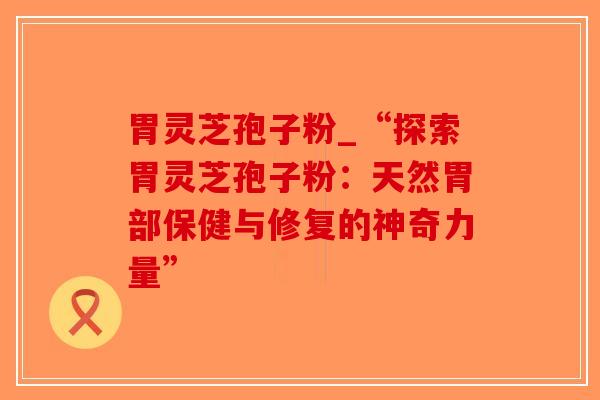 胃灵芝孢子粉_“探索胃灵芝孢子粉：天然胃部保健与修复的神奇力量”