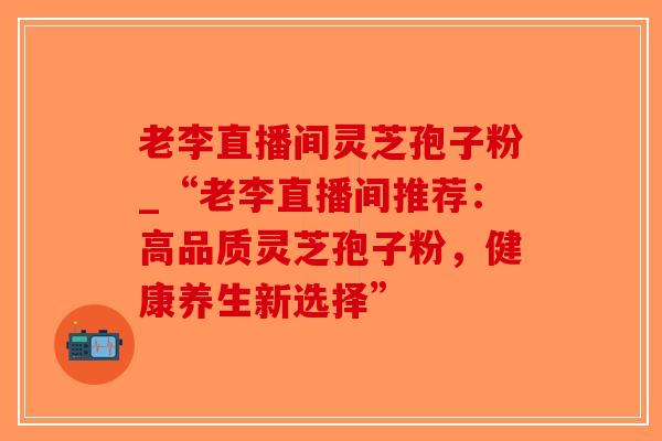老李直播间灵芝孢子粉_“老李直播间推荐：高品质灵芝孢子粉，健康养生新选择”