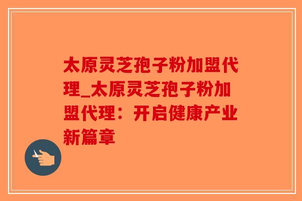 太原灵芝孢子粉加盟代理_太原灵芝孢子粉加盟代理：开启健康产业新篇章
