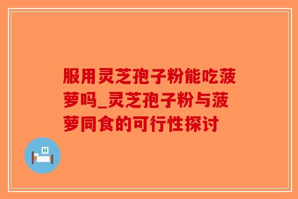 服用灵芝孢子粉能吃菠萝吗_灵芝孢子粉与菠萝同食的可行性探讨