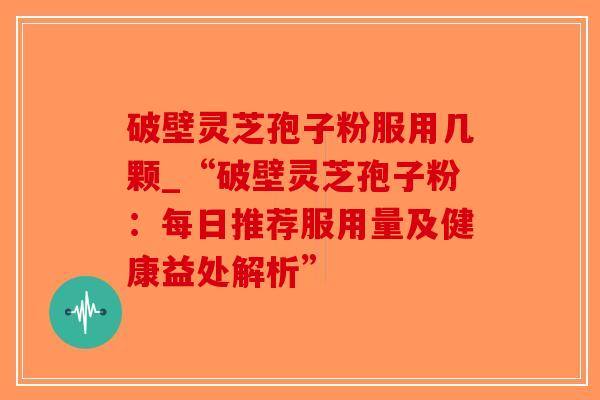 破壁灵芝孢子粉服用几颗_“破壁灵芝孢子粉：每日推荐服用量及健康益处解析”