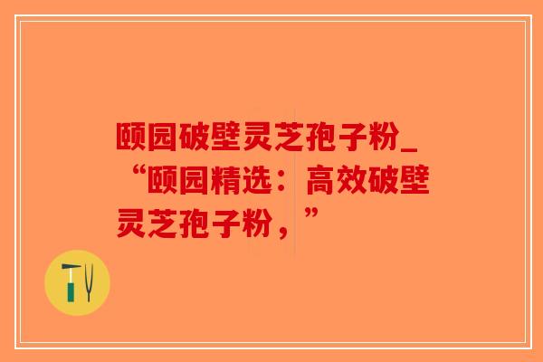 颐园破壁灵芝孢子粉_“颐园精选：高效破壁灵芝孢子粉，”