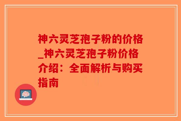 神六灵芝孢子粉的价格_神六灵芝孢子粉价格介绍：全面解析与购买指南