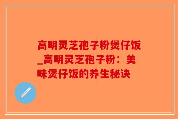高明灵芝孢子粉煲仔饭_高明灵芝孢子粉：美味煲仔饭的养生秘诀