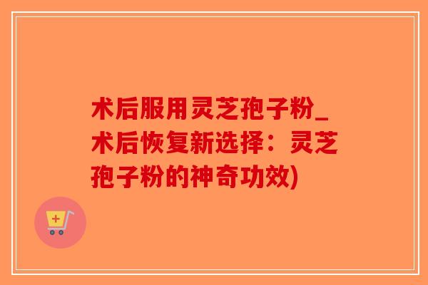 术后服用灵芝孢子粉_术后恢复新选择：灵芝孢子粉的神奇功效)