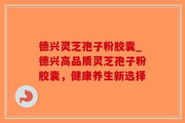 德兴灵芝孢子粉胶囊_德兴高品质灵芝孢子粉胶囊，健康养生新选择