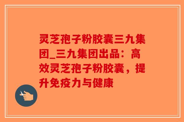 灵芝孢子粉胶囊三九集团_三九集团出品：高效灵芝孢子粉胶囊，提升免疫力与健康