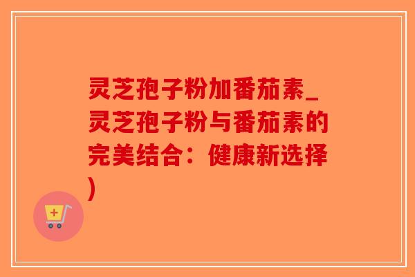 灵芝孢子粉加番茄素_灵芝孢子粉与番茄素的完美结合:健康新选择) 灵芝孢子粉加番茄素_灵芝孢子粉与番茄素的完美结合:健康新选择)