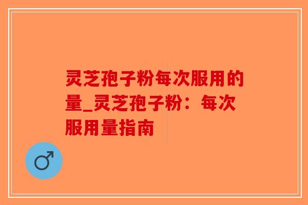 灵芝孢子粉每次服用的量_灵芝孢子粉：每次服用量指南