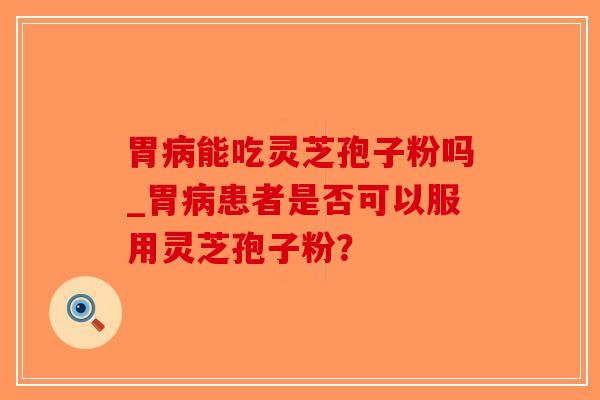 胃病能吃灵芝孢子粉吗_胃病患者是否可以服用灵芝孢子粉？