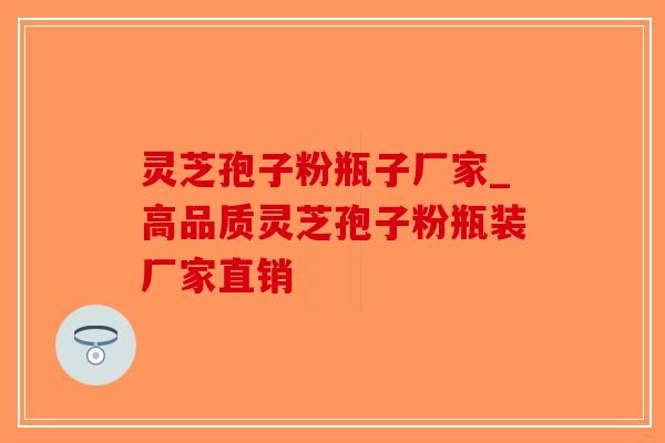 灵芝孢子粉瓶子厂家_高品质灵芝孢子粉瓶装厂家直销