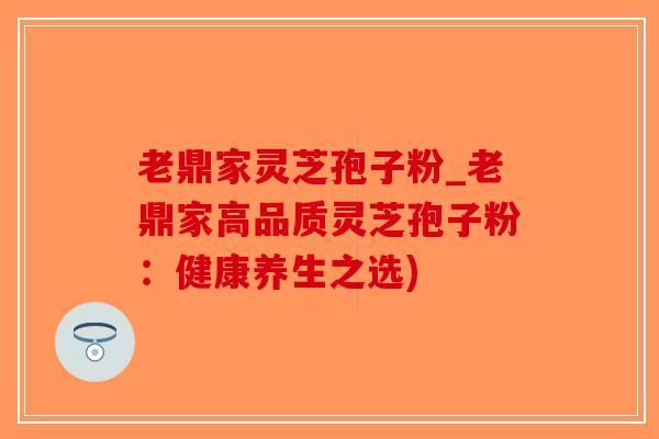 老鼎家灵芝孢子粉_老鼎家高品质灵芝孢子粉：健康养生之选)