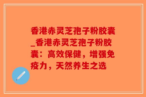 香港赤灵芝孢子粉胶囊_香港赤灵芝孢子粉胶囊：高效保健，增强免疫力，天然养生之选