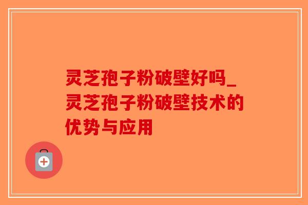 灵芝孢子粉破壁好吗_灵芝孢子粉破壁技术的优势与应用 灵芝孢子粉破壁好吗_灵芝孢子粉破壁技术的优势与应用