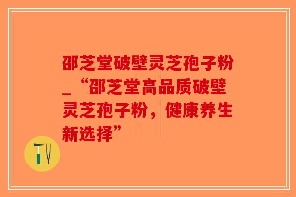 邵芝堂破壁灵芝孢子粉_“邵芝堂高品质破壁灵芝孢子粉，健康养生新选择”