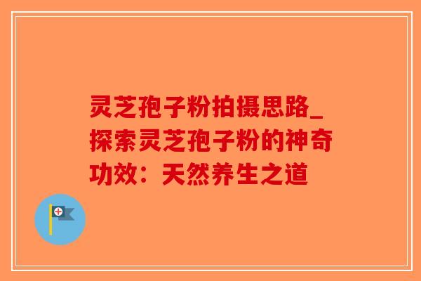 灵芝孢子粉拍摄思路_探索灵芝孢子粉的神奇功效：天然养生之道