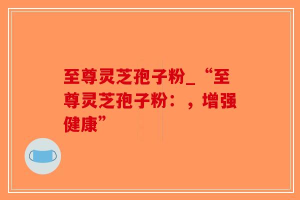 至尊灵芝孢子粉_“至尊灵芝孢子粉：，增强健康”