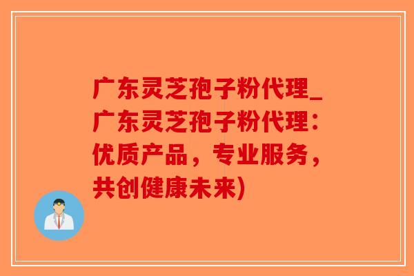 广东灵芝孢子粉代理_广东灵芝孢子粉代理：优质产品，专业服务，共创健康未来)