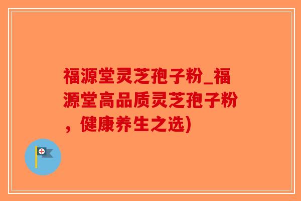 福源堂灵芝孢子粉_福源堂高品质灵芝孢子粉，健康养生之选)