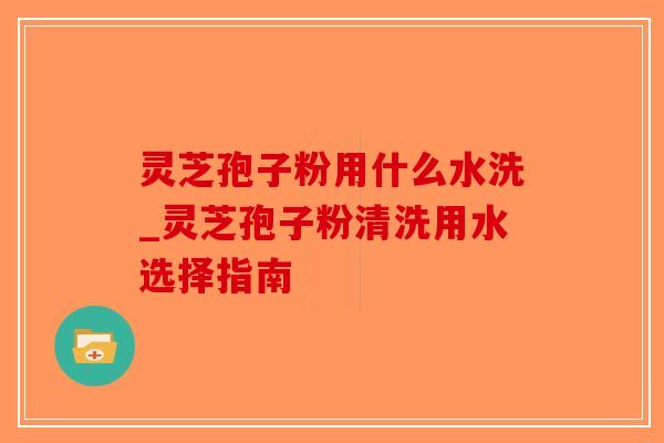灵芝孢子粉用什么水洗_灵芝孢子粉清洗用水选择指南 灵芝孢子粉用什么水洗_灵芝孢子粉清洗用水选择指南