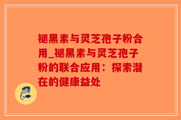 褪黑素与灵芝孢子粉合用_褪黑素与灵芝孢子粉的联合应用：探索潜在的健康益处