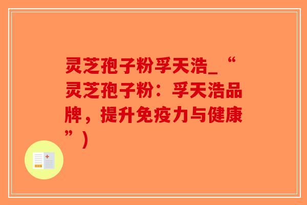 灵芝孢子粉孚天浩_“灵芝孢子粉：孚天浩品牌，提升免疫力与健康”)