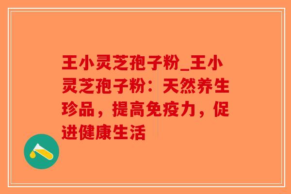 王小灵芝孢子粉_王小灵芝孢子粉：天然养生珍品，提高免疫力，促进健康生活