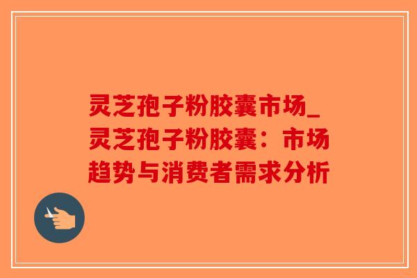 灵芝孢子粉胶囊市场_灵芝孢子粉胶囊：市场趋势与消费者需求分析
