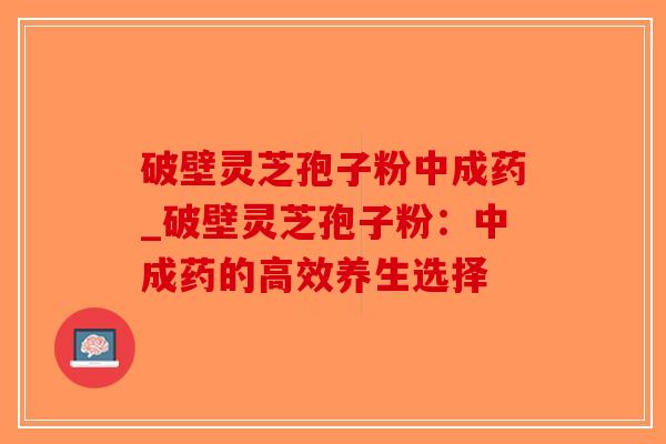 破壁灵芝孢子粉中成药_破壁灵芝孢子粉:中成药的高效养生选择 破壁灵芝孢子粉中成药_破壁灵芝孢子粉:中成药的高效养生选择