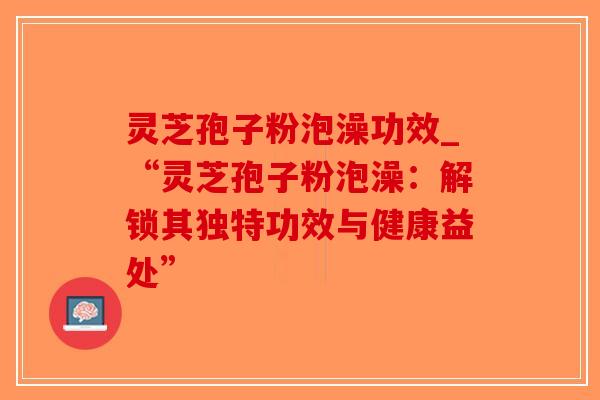 灵芝孢子粉泡澡功效_“灵芝孢子粉泡澡：解锁其独特功效与健康益处”