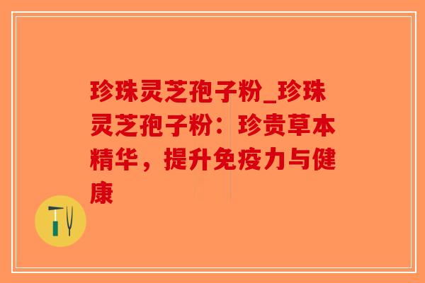 珍珠灵芝孢子粉_珍珠灵芝孢子粉:珍贵草本精华,提升免疫力与健康 珍珠灵芝孢子粉_珍珠灵芝孢子粉:珍贵草本精华,提升免疫力与健康