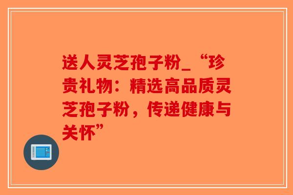 送人灵芝孢子粉_“珍贵礼物：精选高品质灵芝孢子粉，传递健康与关怀”