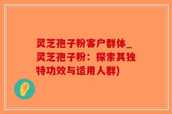 灵芝孢子粉客户群体_灵芝孢子粉：探索其独特功效与适用人群)